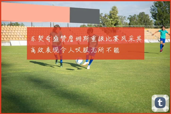 东契奇盛赞詹姆斯重振比赛风采其高效表现令人叹服无所不能