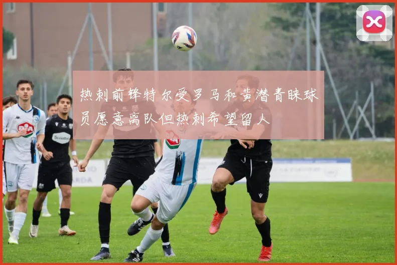 热刺前锋特尔受罗马和黄潜青睐球员愿意离队但热刺希望留人