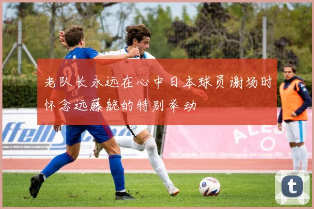 老队长永远在心中日本球员谢场时怀念远藤航的特别举动