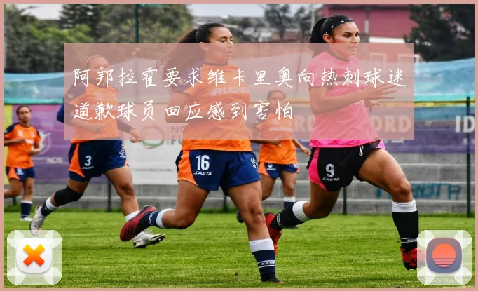 阿邦拉霍要求维卡里奥向热刺球迷道歉球员回应感到害怕