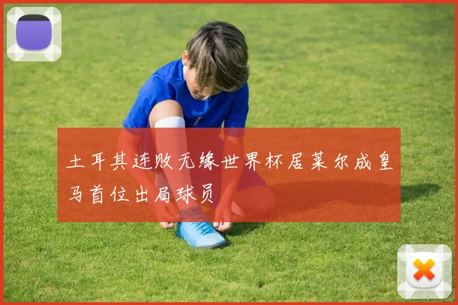 土耳其连败无缘世界杯居莱尔成皇马首位出局球员