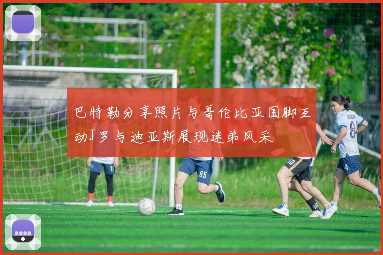 巴特勒分享照片与哥伦比亚国脚互动J罗与迪亚斯展现迷弟风采