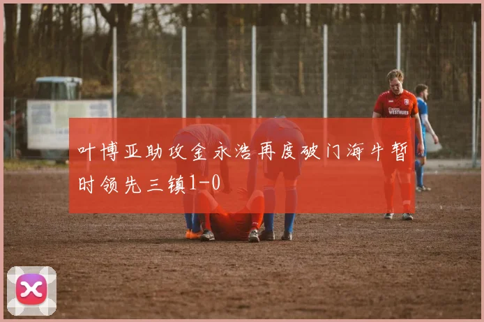叶博亚助攻金永浩再度破门海牛暂时领先三镇1-0
