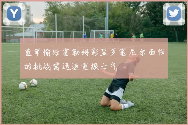 蓝军输给富勒姆彰显罗塞尼尔面临的挑战需迅速重振士气