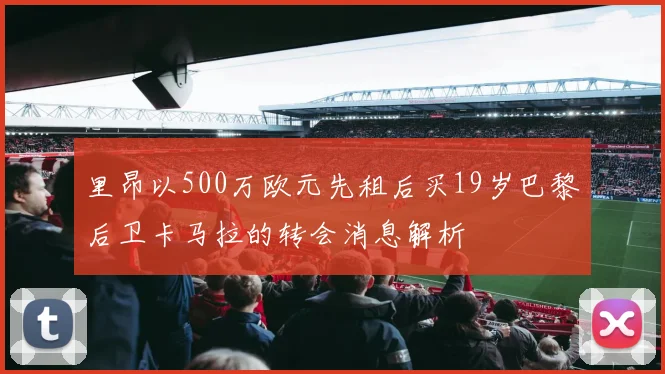 里昂以500万欧元先租后买19岁巴黎后卫卡马拉的转会消息解析