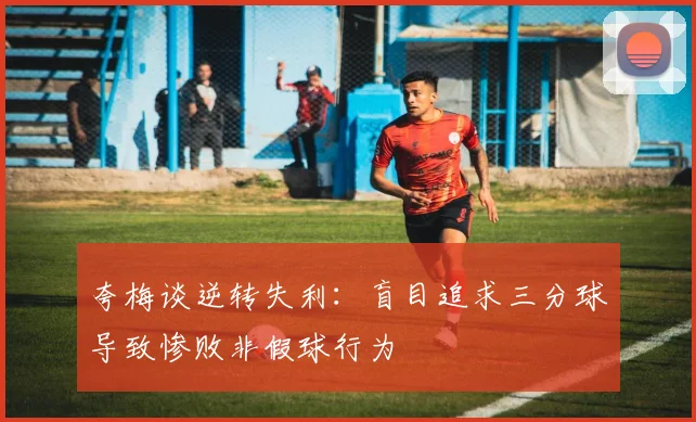 夸梅谈逆转失利：盲目追求三分球导致惨败非假球行为